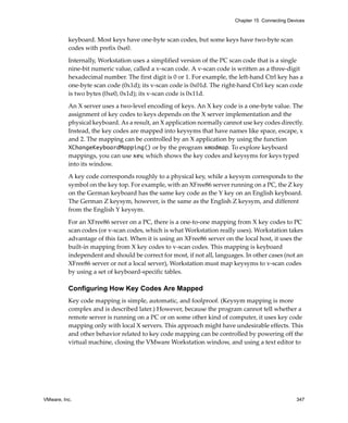 Chapter 15 Connecting Devices



          keyboard. Most keys have one‐byte scan codes, but some keys have two‐byte scan 
          codes with prefix 0xe0.

          Internally, Workstation uses a simplified version of the PC scan code that is a single 
          nine‐bit numeric value, called a v‐scan code. A v‐scan code is written as a three‐digit 
          hexadecimal number. The first digit is 0 or 1. For example, the left‐hand Ctrl key has a 
          one‐byte scan code (0x1d); its v‐scan code is 0x01d. The right‐hand Ctrl key scan code 
          is two bytes (0xe0, 0x1d); its v‐scan code is 0x11d. 

          An X server uses a two‐level encoding of keys. An X key code is a one‐byte value. The 
          assignment of key codes to keys depends on the X server implementation and the 
          physical keyboard. As a result, an X application normally cannot use key codes directly. 
          Instead, the key codes are mapped into keysyms that have names like space, escape, x 
          and 2. The mapping can be controlled by an X application by using the function 
          XChangeKeyboardMapping() or by the program xmodmap. To explore keyboard 
          mappings, you can use xev, which shows the key codes and keysyms for keys typed 
          into its window. 

          A key code corresponds roughly to a physical key, while a keysym corresponds to the 
          symbol on the key top. For example, with an XFree86 server running on a PC, the Z key 
          on the German keyboard has the same key code as the Y key on an English keyboard. 
          The German Z keysym, however, is the same as the English Z keysym, and different 
          from the English Y keysym.

          For an XFree86 server on a PC, there is a one‐to‐one mapping from X key codes to PC 
          scan codes (or v‐scan codes, which is what Workstation really uses). Workstation takes 
          advantage of this fact. When it is using an XFree86 server on the local host, it uses the 
          built‐in mapping from X key codes to v‐scan codes. This mapping is keyboard 
          independent and should be correct for most, if not all, languages. In other cases (not an 
          XFree86 server or not a local server), Workstation must map keysyms to v‐scan codes 
          by using a set of keyboard‐specific tables.

          Configuring How Key Codes Are Mapped
          Key code mapping is simple, automatic, and foolproof. (Keysym mapping is more 
          complex and is described later.) However, because the program cannot tell whether a 
          remote server is running on a PC or on some other kind of computer, it uses key code 
          mapping only with local X servers. This approach might have undesirable effects. This 
          and other behavior related to key code mapping can be controlled by powering off the 
          virtual machine, closing the VMware Workstation window, and using a text editor to 




VMware, Inc.                                                                                      347
 