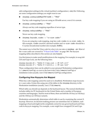 Workstation User’s Manual



          add configuration settings to the virtual machine’s configuration (.vmx) file. Following 
          are some configuration settings you might want to use:

                xkeymap.usekeycodeMapIfXFree86 = "TRUE"

                Use key code mapping if you are using an XFree86 server, even if it is remote. 

                xkeymap.usekeycodeMap = "TRUE"

                Always use key code mapping regardless of server type. 

                xkeymap.nokeycodeMap = "TRUE"

                Never use key code mapping. 

                xkeymap.keycode.<code> = "<v-scan code>"

                If you are using key code mapping, map key code <code> to <v-scan code>. In 
                this example, <code> must be a decimal number and <v-scan code> should be a 
                C‐syntax hexadecimal number (for example, 0x001). 

          The easiest way to find the X key code for a key is to run xev or xmodmap -pk. Most of 
          the v‐scan codes are covered in “V‐Scan Code Table” on page 349. The keysym 
          mapping tables described in this section are also helpful. 

          Use this feature to make small modifications to the mapping. For example, to swap left 
          Ctrl and Caps Lock, use the following lines:
          xkeymap.keycode.64 = "0x01d # X Caps_Lock -> VM left ctrl"
          xkeymap.keycode.37 = "0x03a # X Control_L -> VM caps lock"

          These configuration lines can be added to your personal Workstation configuration 
          (~/.vmware/config), or even to the host‐wide (/etc/vmware/config) or 
          installation‐wide (usually /usr/lib/vmware/config) configuration. 

          Configuring How Keysyms Are Mapped
          When key code mapping cannot be used (or is disabled), Workstation maps keysyms 
          to v‐scan codes. It does this using one of the tables in the xkeymap directory in the 
          Workstation installation (usually /usr//lib/vmware).

          Which table you should use depends on the keyboard layout. The normal distribution 
          includes tables for PC keyboards for the United States and a number of European 
          countries and languages. And for most of these, there are both the 101‐key (or 102‐key) 
          and the 104‐key (or 105‐key) variants. 
          Workstation automatically determines which table to use by examining the current X 
          keymap. However, its decision‐making process can sometimes fail. In addition, each 
          mapping is fixed and might not be completely correct for any given keyboard and X key 
          code‐to‐keysym mapping. For example, a user might have swapped Ctrl and Caps 

348                                                                                     VMware, Inc.
 