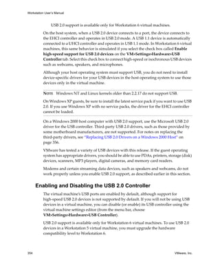Workstation User’s Manual



                USB 2.0 support is available only for Workstation 6 virtual machines.

          On the host system, when a USB 2.0 device connects to a port, the device connects to 
          the EHCI controller and operates in USB 2.0 mode. A USB 1.1 device is automatically 
          connected to a UHCI controller and operates in USB 1.1 mode. In Workstation 6 virtual 
          machines, this same behavior is simulated if you select the check box called Enable 
          high‐speed support for USB 2.0 devices on the VM>Settings>Hardware>USB 
          Controller tab. Select this check box to connect high‐speed or isochronous USB devices 
          such as webcams, speakers, and microphones.

          Although your host operating system must support USB, you do not need to install 
          device‐specific drivers for your USB devices in the host operating system to use those 
          devices only in the virtual machine.

          NOTE   Windows NT and Linux kernels older than 2.2.17 do not support USB. 

          On Windows XP guests, be sure to install the latest service pack if you want to use USB 
          2.0. If you use Windows XP with no service packs, the driver for the EHCI controller 
          cannot be loaded.

          On a Windows 2000 host computer with USB 2.0 support, use the Microsoft USB 2.0 
          driver for the USB controller. Third‐party USB 2.0 drivers, such as those provided by 
          some motherboard manufacturers, are not supported. For notes on replacing the 
          third‐party drivers, see “Replacing USB 2.0 Drivers on a Windows 2000 Host” on 
          page 356.

          VMware has tested a variety of USB devices with this release. If the guest operating 
          system has appropriate drivers, you should be able to use PDAs, printers, storage (disk) 
          devices, scanners, MP3 players, digital cameras, and memory card readers.

          Modems and certain streaming data devices, such as speakers and webcams, do not 
          work properly unless you enable USB 2.0 support, as described earlier in this section.


      Enabling and Disabling the USB 2.0 Controller
          The virtual machine’s USB ports are enabled by default, although support for 
          high‐speed USB 2.0 devices is not supported by default. If you will not be using USB 
          devices in a virtual machine, you can disable (or enable) its USB controller using the 
          virtual machine settings editor (from the menu bar, choose 
          VM>Settings>Hardware>USB Controller). 

          USB 2.0 support is available only for Workstation 6 virtual machines. To use USB 2.0 
          devices in a Workstation 5 virtual machine, you must upgrade the hardware 
          compatibility level to Workstation 6.



354                                                                                     VMware, Inc.
 