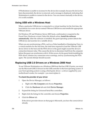 Workstation User’s Manual



          If Workstation is unable to reconnect to the device (for example, because the device has 
          been disconnected), the device is removed, and a message is displayed, indicating that 
          Workstation is unable to connect to the device. You can connect manually to the device, 
          if it is still available. 


      Using USB with a Windows Host
          When a particular USB device is connected to a virtual machine for the first time, the 
          host detects it as a new device named VMware USB Device and installs the appropriate 
          VMware driver. 

          On Windows XP and Windows Server 2003 hosts, confirmation is required in the 
          Found New Hardware wizard. Select the default action, Install the software 
          automatically. After the software is installed, the guest operating system detects the 
          USB device and searches for a suitable driver.

          When you are synchronizing a PDA, such as a Palm handheld or Handspring Visor, to 
          a virtual machine for the first time, the total time required to load the VMware USB 
          device driver in the host and the PDA driver in the guest might exceed the device’s 
          connection timeout value. This causes the device to disconnect itself from the computer 
          before the guest can synchronize with it. If this occurs, let the guest finish installing the 
          PDA driver, dismiss any connection error warnings, and try synchronizing the PDA 
          again. The second attempt should succeed.


      Replacing USB 2.0 Drivers on a Windows 2000 Host
          To use VMware Workstation on a Windows 2000 host that has USB 2.0 ports, you must 
          use the Microsoft USB 2.0 drivers for the USB controller in the host operating system. If 
          your host operating system is using a third‐party driver—a driver supplied by your 
          motherboard vendor, for example—you must replace it.

          To check the provider of your driver

          1     Open the Device Manager, as follows:

                a    Right‐click My Computer and choose Properties.

                b    Click the Hardware tab and click Device Manager.

          2     Expand the listing for Universal Serial Bus controllers.

          3     Right‐click the listing for the controller and choose Properties.

          4     Click the Driver tab. 

                If the driver provider shown on that page is Microsoft, you have the correct driver 
                already.


356                                                                                         VMware, Inc.
 