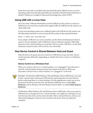 Chapter 15 Connecting Devices



          If the driver provider is not Microsoft, download the latest USB driver for your host 
          operating system from the Microsoft Web site and follow the Microsoft instructions to 
          install it. Details are available in Microsoft knowledge base article 319973.


     Using USB with a Linux Host
          On Linux hosts, VMware Workstation uses the USB device file system to connect to 
          USB devices. In most Linux systems that support USB, the USB device file system is at
          /proc/bus/usb. 

          If your host operating system uses a different path to the USB device file system, run 
          the following command as root to mount the file system to the expected location:
          mount -t usbfs none /proc/bus/usb

          If you attach a USB drive to a Linux machine, use the above‐mentioned procedure to 
          access it. Do not attempt to add a USB drive’s device node (for example, /dev/sda) 
          directory to the virtual machine as a hard disk. That is, to add a USB drive, use the Add 
          Hardware wizard to add a USB Controller, not a hard disk.  


     How Device Control Is Shared Between Host and Guest
          Only the host or the guest can have control of a USB device at any one time. Device 
          control operates differently, depending on whether the host is a Linux or a Windows 
          computer.

          Device Control on a Windows Host
          When you connect a device to a virtual machine, it is “unplugged” from the host or 
          from the virtual machine that previously had control of the device. When you 
          disconnect a device from a virtual machine, it is “plugged in” to the host.

          CAUTION   On Windows 2000, Windows XP, and Windows Server 2003 hosts, you need 
          to take a special step to disconnect USB network and storage devices from the host 
          before connecting them to a virtual machine. Use the appropriate system tray icon to 
          disconnect the device from the host. On Windows 2000, the icon is called Eject 
          Hardware, and on Windows XP and Windows Server 2003, it is called Safely Remove 
          Hardware.

          On Windows 2000, Windows XP, and Windows Server 2003 hosts, when you connect a 
          USB network or storage device to a virtual machine, you might see a message on your 
          host that says the device can be removed safely. This is normal behavior, and you can 
          dismiss the dialog box. However, do not remove the device from your physical 
          computer. 


VMware, Inc.                                                                                      357
 