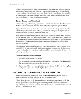 Workstation User’s Manual



          Under some circumstances, if a USB storage device is in use on the host (for example, 
          one or more files stored on the device are open on the host), an error appears in the 
          virtual machine when you try to connect to the device. You must let the host complete 
          its operation or close any application connected to the device on the host, and then 
          connect to the device in the virtual machine again.

          Device Control on a Linux Host
          On Linux hosts, guest operating systems can use devices that are not already in use by 
          the host—that is, devices that are not claimed by a host operating system driver.

          If your device is in use by the host and you try to connect it to the guest by using the 
          VM>Removable Devices menu, a dialog box appears, asking whether you want to 
          have Workstation disconnect the driver on the host.

          If, for some reason, this disconnection fails, you can unload the device driver manually 
          as root (su -) by using the rmmod command. Or, if the driver was automatically loaded 
          by hotplug, you can disable it in the hotplug configuration files in the /etc/hotplug 
          directory. See your Linux distribution’s documentation for details on editing these 
          configuration files.

          A related issue sometimes affects devices that rely on automatic connection (as PDAs 
          often do). If you have successfully used autoconnection to connect the device to your 
          virtual machine but then experience problems with the connection to the device, try the 
          following procedure.

          To correct autoconnection problems

          1     Disconnect and reconnect the device. 

                You can either unplug it physically and plug it back in or use the VM>Removable 
                Devices menu to disconnect it and reconnect it.

          2     If you see a dialog box warning that the device is in use, disable it in the hotplug 
                configuration files in the /etc/hotplug directory.


      Disconnecting USB Devices from a Virtual Machine
          Before unplugging a USB device or using the VM>Removable Devices menu to 
          disconnect it from a virtual machine, be sure it is in a safe state. 

          Follow the procedures the device manufacturer specifies for unplugging the device 
          from a physical computer. This is true whether you are physically unplugging it, 
          moving it from host to virtual machine, moving it between virtual machines, or moving 
          it from virtual machine to host. 




358                                                                                       VMware, Inc.
 