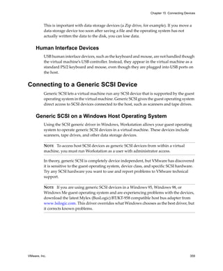 Chapter 15 Connecting Devices



          This is important with data storage devices (a Zip drive, for example). If you move a 
          data storage device too soon after saving a file and the operating system has not 
          actually written the data to the disk, you can lose data.


     Human Interface Devices
          USB human interface devices, such as the keyboard and mouse, are not handled though 
          the virtual machine’s USB controller. Instead, they appear in the virtual machine as a 
          standard PS/2 keyboard and mouse, even though they are plugged into USB ports on 
          the host.


Connecting to a Generic SCSI Device
          Generic SCSI lets a virtual machine run any SCSI device that is supported by the guest 
          operating system in the virtual machine. Generic SCSI gives the guest operating system 
          direct access to SCSI devices connected to the host, such as scanners and tape drives. 


     Generic SCSI on a Windows Host Operating System
          Using the SCSI generic driver in Windows, Workstation allows your guest operating 
          system to operate generic SCSI devices in a virtual machine. These devices include 
          scanners, tape drives, and other data storage devices. 

          NOTE   To access host SCSI devices as generic SCSI devices from within a virtual 
          machine, you must run Workstation as a user with administrator access.

          In theory, generic SCSI is completely device independent, but VMware has discovered 
          it is sensitive to the guest operating system, device class, and specific SCSI hardware. 
          Try any SCSI hardware you want to use and report problems to VMware technical 
          support. 

          NOTE   If you are using generic SCSI devices in a Windows 95, Windows 98, or 
          Windows Me guest operating system and are experiencing problems with the devices, 
          download the latest Mylex (BusLogic) BT/KT‐958 compatible host bus adapter from 
          www.lsilogic.com. This driver overrides what Windows chooses as the best driver, but 
          it corrects known problems. 




VMware, Inc.                                                                                     359
 