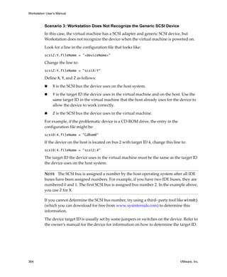Workstation User’s Manual



          Scenario 3: Workstation Does Not Recognize the Generic SCSI Device
          In this case, the virtual machine has a SCSI adapter and generic SCSI device, but 
          Workstation does not recognize the device when the virtual machine is powered on.

          Look for a line in the configuration file that looks like:
          scsiZ:Y.fileName = "<deviceName>"

          Change the line to:
          scsiZ:Y.fileName = "scsiX:Y"

          Define X, Y, and Z as follows:

                X is the SCSI bus the device uses on the host system.

                Y is the target ID the device uses in the virtual machine and on the host. Use the 
                same target ID in the virtual machine that the host already uses for the device to 
                allow the device to work correctly.

                Z is the SCSI bus the device uses in the virtual machine.

          For example, if the problematic device is a CD‐ROM drive, the entry in the 
          configuration file might be:
          scsi0:4.fileName = "CdRom0"

          If the device on the host is located on bus 2 with target ID 4, change this line to:
          scsi0:4.fileName = "scsi2:4"

          The target ID the device uses in the virtual machine must be the same as the target ID 
          the device uses on the host system.

          NOTE   The SCSI bus is assigned a number by the host operating system after all IDE 
          buses have been assigned numbers. For example, if you have two IDE buses, they are 
          numbered 0 and 1. The first SCSI bus is assigned bus number 2. In the example above, 
          you use 2 for X.

          If you cannot determine the SCSI bus number, try using a third‐ party tool like winobj 
          (which you can download for free from www.sysinternals.com) to determine this 
          information.

          The device target ID is usually set by some jumpers or switches on the device. Refer to 
          the owner’s manual for the device for information on how to determine the target ID.




364                                                                                       VMware, Inc.
 
