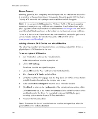 Workstation User’s Manual



          Device Support
          In theory, generic SCSI is completely device independent, but VMware has discovered 
          it is sensitive to the guest operating system, device class, and specific SCSI hardware. 
          Try any SCSI hardware and report problems to VMware technical support. 

          NOTE   If you use generic SCSI devices in a Windows 95, 98, or Me guest operating 
          system and are experiencing problems with the devices, download the latest Mylex 
          (BusLogic) BT/KT‐958 compatible host bus adapter from www.lsilogic.com. This driver 
          overrides what Windows chooses as the best driver, but it corrects known problems. 

          To use SCSI devices in a 32‐bit Windows XP virtual machine, you need a special SCSI 
          driver available from the download section of the VMware Web site at 
          www.vmware.com/download.

          Adding a Generic SCSI Device to a Virtual Machine
          The following procedure provides instructions for mapping virtual SCSI devices to 
          physical generic SCSI devices on the host. 

          To set up a generic SCSI device

          1     Start Workstation and select the virtual machine. 

                Make sure the virtual machine is powered off. 

          2     Choose VM>Settings. 

                The virtual machine settings editor opens. 

          3     Click Add to start the Add Hardware wizard and click Next.

          4     Select Generic SCSI Device and click Next.

          5     On the Choose SCSI Device page, from the drop‐down list of SCSI devices that are 
                available from the host, choose the one you want to use.

          6     Make sure the Connect at power on check box is selected if desired.

          7     Click Finish to return to the Hardware tab of the virtual machine settings editor.

                On the Hardware tab, in the Virtual device node section, select which SCSI device 
                identifier to use for the drive. For example, if you select SCSI 0:2, the guest 
                operating system sees the drive as ID 2 on controller 0. 

          8     Power on the virtual machine.

          NOTE   To remove this device, launch the virtual machine settings editor, select the 
          generic SCSI device and click Remove. 


366                                                                                     VMware, Inc.
 
