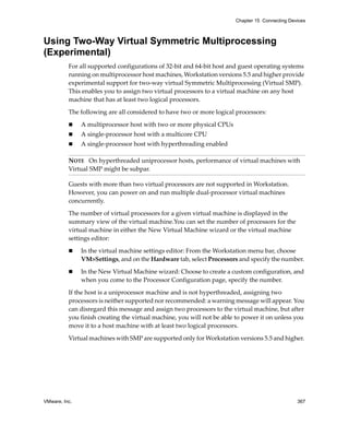Chapter 15 Connecting Devices



Using Two-Way Virtual Symmetric Multiprocessing
(Experimental)
          For all supported configurations of 32‐bit and 64‐bit host and guest operating systems 
          running on multiprocessor host machines, Workstation versions 5.5 and higher provide 
          experimental support for two‐way virtual Symmetric Multiprocessing (Virtual SMP). 
          This enables you to assign two virtual processors to a virtual machine on any host 
          machine that has at least two logical processors.

          The following are all considered to have two or more logical processors:

               A multiprocessor host with two or more physical CPUs
               A single‐processor host with a multicore CPU
               A single‐processor host with hyperthreading enabled

          NOTE   On hyperthreaded uniprocessor hosts, performance of virtual machines with 
          Virtual SMP might be subpar.

          Guests with more than two virtual processors are not supported in Workstation. 
          However, you can power on and run multiple dual‐processor virtual machines 
          concurrently.

          The number of virtual processors for a given virtual machine is displayed in the 
          summary view of the virtual machine.You can set the number of processors for the 
          virtual machine in either the New Virtual Machine wizard or the virtual machine 
          settings editor:

               In the virtual machine settings editor: From the Workstation menu bar, choose 
               VM>Settings, and on the Hardware tab, select Processors and specify the number. 

               In the New Virtual Machine wizard: Choose to create a custom configuration, and 
               when you come to the Processor Configuration page, specify the number. 

          If the host is a uniprocessor machine and is not hyperthreaded, assigning two 
          processors is neither supported nor recommended: a warning message will appear. You 
          can disregard this message and assign two processors to the virtual machine, but after 
          you finish creating the virtual machine, you will not be able to power it on unless you 
          move it to a host machine with at least two logical processors.
          Virtual machines with SMP are supported only for Workstation versions 5.5 and higher. 




VMware, Inc.                                                                                    367
 