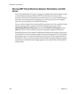 Workstation User’s Manual



      Moving SMP Virtual Machines Between Workstation and ESX
      Server
          You can use Workstation 5.5 or later, running on a multiprocessor host machine, to open 
          a virtual machine created in VMware ESX Server that has one or more virtual 
          processors. However, in Workstation you cannot power on a virtual machine that has 
          more than two virtual processors assigned, even if more processors were assigned 
          when the virtual machine was created in ESX Server. 

          You can see this setting in the virtual machine’s summary view or by using the virtual 
          machine settings editor, as follows: From the Workstation menu bar, choose 
          VM>Settings>Hardware>Processors, and note that Number of Processors is set to 
          Other (x), where x is the number of processors originally assigned in ESX Server. 

          Workstation preserves this original configuration setting for the number of processors, 
          even though two is the maximum number of processors supported. You must change 
          this setting to one or two processors before you can power on the virtual machine in 
          Workstation. After you commit a change to this setting, the original setting for number 
          of processors is discarded and no longer appears as an option in the virtual machine 
          settings editor.




368                                                                                    VMware, Inc.
 