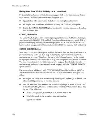 Workstation User’s Manual



          Using More Than 1GB of Memory on a Linux Host
          By default, Linux kernels in the 2.2.x series support 1GB of physical memory. To use 
          more memory in Linux, take one of several approaches:

                Upgrade to a 2.4.x series kernel that allows for more physical memory.

                Recompile your kernel as a 2GB kernel by using the CONFIG_2GB option.

                Enable the CONFIG_BIGMEM option to map more physical memory, as described 
                later in this section. 

          CONFIG_2GB Option
          The CONFIG_2GB option calls for recompiling your kernel as a 2GB kernel. Recompile 
          your kernel with CONFIG_2GB enabled. This allows Linux to support nearly 2GB of 
          physical memory by dividing the address space into a 2GB user section and a 2GB 
          kernel section (as opposed to the normal division of 3GB for user and 1GB for kernel). 

          CONFIG_BIGMEM Option
          With the CONFIG_BIGMEM option enabled, the kernel does not directly address all of 
          physical memory, and it can then map 1GB (or 2GB) of physical memory into the 
          address space at a time. This allows the use of all of physical memory at the cost of 
          changing the semantics the kernel uses to map virtual to physical addresses. However, 
          VMware products expect physical memory to be mapped directly in the kernel’s 
          address space and thus do not normally work properly with the CONFIG_BIGMEM 
          option enabled. 

          If you are using a 1GB kernel with CONFIG_BIGMEM enabled and have 960MB to 
          1983MB of memory, Workstation does not run. To work around this issue, you can 
          either: 

                Recompile the kernel as a 2GB kernel by enabling the CONFIG_2GB option. This 
                allows for 100 percent use of physical memory. 

                Pass the boot‐time switch mem=959M at the LILO prompt, or add it to lilo.conf, 
                to disable CONFIG_BIGMEM and thus allow you to run Workstation. To do this, 
                try one of the following: 

                     At the LILO prompt, type linux-2.2.16xxx mem=959M. 

                     Edit lilo.conf. In the kernel section, add this line: 
                     append mem="959M"




370                                                                                      VMware, Inc.
 