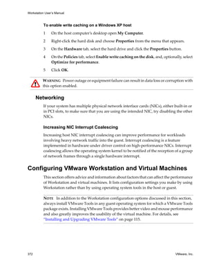 Workstation User’s Manual



          To enable write caching on a Windows XP host

          1     On the host computer’s desktop open My Computer.

          2     Right‐click the hard disk and choose Properties from the menu that appears.

          3     On the Hardware tab, select the hard drive and click the Properties button.

          4     On the Policies tab, select Enable write caching on the disk, and, optionally, select 
                Optimize for performance. 

          5     Click OK.

          WARNING   Power outage or equipment failure can result in data loss or corruption with 
          this option enabled.


      Networking
          If your system has multiple physical network interface cards (NICs), either built‐in or 
          in PCI slots, to make sure that you are using the intended NIC, try disabling the other 
          NICs.

          Increasing NIC Interrupt Coalescing
          Increasing host NIC interrupt coalescing can improve performance for workloads 
          involving heavy network traffic into the guest. Interrupt coalescing is a feature 
          implemented in hardware under driver control on high‐performance NICs. Interrupt 
          coalescing allows the operating system kernel to be notified of the reception of a group 
          of network frames through a single hardware interrupt.


Configuring VMware Workstation and Virtual Machines
          This section offers advice and information about factors that can affect the performance 
          of Workstation and virtual machines. It lists configuration settings you make by using 
          Workstation rather than by using operating system tools in the host or guest.

          NOTE   In addition to the Workstation configuration options discussed in this section, 
          always install VMware Tools in any guest operating system for which a VMware Tools 
          package exists. Installing VMware Tools provides better video and mouse performance 
          and also greatly improves the usability of the virtual machine. For details, see 
          “Installing and Upgrading VMware Tools” on page 115.




372                                                                                        VMware, Inc.
 