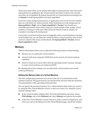 Workstation User’s Manual



          These menu items allow you to specify either high or normal priority when the mouse 
          and keyboard are grabbed by the virtual machine and either normal or low priority 
          when they are not grabbed. By default, the priority for virtual machine processing is set 
          to Normal for both input grabbed and input ungrabbed.

          If you have many background processes or applications and you do not care whether 
          they run with fairly low relative priority while Workstation is in the foreground, set 
          Input grabbed to High, and set Input ungrabbed to Normal. You should see a 
          noticeable performance boost when using one virtual machine while another virtual 
          machine is running or while some other processor‐intensive task (a compile, for 
          example) is running in the background.

          Conversely, if your host machine runs too sluggishly when a virtual machine is running 
          in the background, you can direct the virtual machine to drop its priority when it does 
          not have control of the mouse and keyboard. Set Input grabbed to Normal, and set 
          Input ungrabbed to Low. 


      Memory
          VMware Workstation allows you to adjust the following memory‐related settings:

                Memory size of a particular virtual machine.

                Amount of the host computer’s RAM that can be used for all virtual machines 
                combined.

                Extent to which you want to allow the host operating system’s memory manager 
                to swap virtual machines out of physical RAM.

          By adjusting these three settings, you can affect both virtual machine and overall 
          system performance. 

          Setting the Memory Size of a Virtual Machine
          The first configuration parameter you can set is the size of an individual virtual 
          machine’s memory. The guest memory size should not be set lower than the minimum 
          recommendations of the operating system provider. 

          You can specify the amount of memory for a virtual machine either when you create it, 
          by using the New Virtual Machine wizard, or after you create it, by using the virtual 
          machine settings editor:

                In the virtual machine settings editor: From the Workstation menu bar, choose 
                VM>Settings, and on the Hardware tab, select Memory and specify the number. 

                In the New Virtual Machine wizard: Choose to create a custom configuration, and 
                when you come to the Memory for the Virtual Machine page, specify the number. 


374                                                                                      VMware, Inc.
 