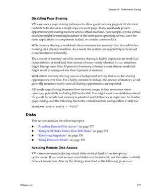 Chapter 16 Performance Tuning



          Disabling Page Sharing
          VMware uses a page sharing technique to allow guest memory pages with identical 
          contents to be stored as a single copy‐on‐write page. Many workloads present 
          opportunities for sharing memory across virtual machines. For example, several virtual 
          machines might be running instances of the same guest operating system, have the 
          same applications or components loaded, or contain common data. 

          With memory sharing, a workload often consumes less memory than it would when 
          running on a physical machine. As a result, the system can support higher levels of 
          overcommitment efficiently. 

          The amount of memory saved by memory sharing is highly dependent on workload 
          characteristics. A workload that consists of many nearly identical virtual machines 
          might free up more than 30 percent of memory, whereas a more diverse workload 
          might result in savings of less than 5 percent of memory. 

          Workstation memory sharing runs as a background activity that scans for sharing 
          opportunities over time. For a fairly constant workload, the amount of memory saved 
          generally increases slowly until all sharing opportunities are exploited.

          Although page sharing decreases host memory usage, it does consume system 
          resources, potentially including I/O bandwidth. You might want to avoid this overhead 
          for guests for which host memory is plentiful and I/O latency is important. To disable 
          page sharing, add the following line to the virtual machine configuration (.vmx) file:
          sched.mem.pshare.enable = "FALSE"


     Disks
          This section includes the following topics:

               “Avoiding Remote Disk Access” on page 377
               “Using SCSI Disks Rather Than IDE Disks” on page 378
               “Removing Snapshots” on page 378
               “Using Persistent Mode” on page 378

          Avoiding Remote Disk Access
          VMware recommends placing virtual disks on local hard drives for optimal 
          performance. If you must access virtual disks over the network, use the fastest available 
          network connection. Also try the strategy described in the following procedure.




VMware, Inc.                                                                                      377
 