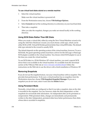 Workstation User’s Manual



          To use virtual hard disks stored on a remote machine

          1     Select the virtual machine. 

                Make sure the virtual machine is powered off.

          2     From the Workstation menu bar, choose VM>Settings>Options. 

          3     Select General and set the working directory to a directory on your local hard disk.

          4     Then take a snapshot. 

                After you take the snapshot, changes you make are stored locally in the working 
                directory.

          Using SCSI Disks Rather Than IDE Disks
          When you create a virtual disk, either by using the New Virtual Machine wizard or by 
          using the Add New Hardware wizard, you must choose a disk type, which can be 
          either SCSI or IDE. Virtual SCSI disks perform better than virtual IDE disks. The default 
          disk type selected in the wizard is usually SCSI. 

          The default depends on the operating system of the virtual machine, however. To use a 
          SCSI disk, the guest operating system must have a driver for the LSI Logic or BusLogic 
          SCSI adapter available in the virtual machine. You choose which SCSI adapter to use at 
          the time you create the virtual machine.

          To use SCSI disks in a 32‐bit Windows XP virtual machine, you need a special SCSI 
          driver that is not available in the virtual machine. It is available from the download 
          section of the VMware Web site at www.vmware.com/download. Follow the 
          instructions on the Web site to use the driver with a fresh installation of Windows XP. 

          Removing Snapshots
          If you do not use the snapshot feature, run your virtual machine with no snapshot. This 
          provides best performance. To be sure a virtual machine has no snapshot, from the 
          Workstation menu bar, choose VM>Snapshot>Snapshot Manager. If you see a 
          snapshot you do not want, select it and click the Delete button.

          Using Persistent Mode
          Normally, virtual disks are configured so that if you take a snapshot, data on the disk 
          is recorded in the snapshot. You can, however, make the disk independent, so that 
          snapshots do not include disk information. An independent disk can be persistent or 
          nonpersistent. With persistent disks, changes are immediately and permanently 
          written to the disk. Independent, persistent disks have better performance than disks 
          whose data is recorded in snapshots. 


378                                                                                      VMware, Inc.
 