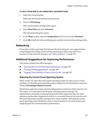 Chapter 16 Performance Tuning



          To set a virtual disk to use independent, persistent mode

          1    Select the virtual machine. 

               Make sure the virtual machine is powered off.

          2    Choose VM>Settings. 

               The virtual machine settings editor opens. 

          3    Select Hard Disk and click Advanced. 

               The Advanced dialog box opens.

          4    In the Mode section, select the Independent check box and select Persistent.

          5    Click OK in both the Advanced dialog box and the virtual machine settings editor.


     Networking
          If you plan to often copy large files between the host and guest, you might find that 
          using bridged networking results in better performance than using NAT. For a 
          discussion of the network strategies, see “Network Basics” on page 274.


     Additional Suggestions for Improving Performance
          This section includes the following topics:

               “Selecting the Correct Guest Operating System” on page 379
               “Turning Off Debugging Mode” on page 380
               “Logging Virtual Machine Progress Periodically” on page 381

          Selecting the Correct Guest Operating System
          Make certain you select the correct guest operating system for each of your virtual 
          machines. To check the guest operating system setting, from the Workstation menu bar, 
          choose VM>Settings>Options>General.

          Workstation optimizes certain internal configurations on the basis of this selection. For 
          this reason, it is important to set the guest operating system correctly. The 
          optimizations can greatly aid the operating system they target, but they can cause 
          significant performance degradation if there is a mismatch between the selection and 
          the operating system actually running in the virtual machine. (Selecting the wrong 
          guest operating system should not cause a virtual machine to run incorrectly, but it 
          might degrade the virtual machine’s performance.) 




VMware, Inc.                                                                                      379
 