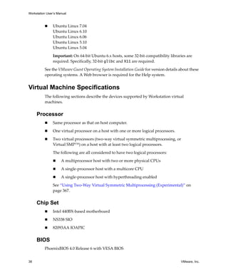 Workstation User’s Manual



                Ubuntu Linux 7.04
                Ubuntu Linux 6.10
                Ubuntu Linux 6.06
                Ubuntu Linux 5.10
                Ubuntu Linux 5.04

                Important: On 64‐bit Ubuntu 6.x hosts, some 32‐bit compatibility libraries are 
                required. Specifically, 32‐bit glibc and X11 are required. 

          See the VMware Guest Operating System Installation Guide for version details about these 
          operating systems. A Web browser is required for the Help system.


Virtual Machine Specifications
          The following sections describe the devices supported by Workstation virtual 
          machines. 


     Processor
                Same processor as that on host computer.

                One virtual processor on a host with one or more logical processors.

                Two virtual processors (two‐way virtual symmetric multiprocessing, or 
                Virtual SMP™) on a host with at least two logical processors. 

                The following are all considered to have two logical processors:

                     A multiprocessor host with two or more physical CPUs

                     A single‐processor host with a multicore CPU

                     A single‐processor host with hyperthreading enabled

                See “Using Two‐Way Virtual Symmetric Multiprocessing (Experimental)” on 
                page 367.


     Chip Set
                Intel 440BX‐based motherboard 

                NS338 SIO

                82093AA IOAPIC


     BIOS
          PhoenixBIOS 4.0 Release 6 with VESA BIOS 


38                                                                                      VMware, Inc.
 