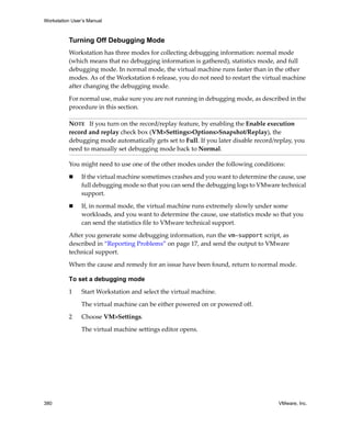 Workstation User’s Manual



          Turning Off Debugging Mode
          Workstation has three modes for collecting debugging information: normal mode 
          (which means that no debugging information is gathered), statistics mode, and full 
          debugging mode. In normal mode, the virtual machine runs faster than in the other 
          modes. As of the Workstation 6 release, you do not need to restart the virtual machine 
          after changing the debugging mode.

          For normal use, make sure you are not running in debugging mode, as described in the 
          procedure in this section.

          NOTE   If you turn on the record/replay feature, by enabling the Enable execution 
          record and replay check box (VM>Settings>Options>Snapshot/Replay), the 
          debugging mode automatically gets set to Full. If you later disable record/replay, you 
          need to manually set debugging mode back to Normal.

          You might need to use one of the other modes under the following conditions:

                If the virtual machine sometimes crashes and you want to determine the cause, use 
                full debugging mode so that you can send the debugging logs to VMware technical 
                support. 

                If, in normal mode, the virtual machine runs extremely slowly under some 
                workloads, and you want to determine the cause, use statistics mode so that you 
                can send the statistics file to VMware technical support. 

          After you generate some debugging information, run the vm-support script, as 
          described in “Reporting Problems” on page 17, and send the output to VMware 
          technical support.

          When the cause and remedy for an issue have been found, return to normal mode.

          To set a debugging mode

          1     Start Workstation and select the virtual machine.

                The virtual machine can be either powered on or powered off. 

          2     Choose VM>Settings. 

                The virtual machine settings editor opens. 




380                                                                                    VMware, Inc.
 