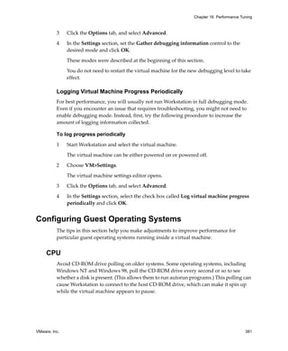 Chapter 16 Performance Tuning



          3    Click the Options tab, and select Advanced.

          4    In the Settings section, set the Gather debugging information control to the 
               desired mode and click OK. 

               These modes were described at the beginning of this section.

               You do not need to restart the virtual machine for the new debugging level to take 
               effect.

          Logging Virtual Machine Progress Periodically
          For best performance, you will usually not run Workstation in full debugging mode. 
          Even if you encounter an issue that requires troubleshooting, you might not need to 
          enable debugging mode. Instead, first, try the following procedure to increase the 
          amount of logging information collected.

          To log progress periodically

          1    Start Workstation and select the virtual machine. 

               The virtual machine can be either powered on or powered off. 

          2    Choose VM>Settings. 

               The virtual machine settings editor opens. 

          3    Click the Options tab, and select Advanced.

          4    In the Settings section, select the check box called Log virtual machine progress 
               periodically and click OK.


Configuring Guest Operating Systems
          The tips in this section help you make adjustments to improve performance for 
          particular guest operating systems running inside a virtual machine. 


     CPU
          Avoid CD‐ROM drive polling on older systems. Some operating systems, including 
          Windows NT and Windows 98, poll the CD‐ROM drive every second or so to see 
          whether a disk is present. (This allows them to run autorun programs.) This polling can 
          cause Workstation to connect to the host CD‐ROM drive, which can make it spin up 
          while the virtual machine appears to pause.




VMware, Inc.                                                                                    381
 