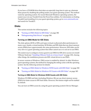 Workstation User’s Manual



          If you have a CD‐ROM drive that takes an especially long time to spin up, eliminate 
          these pauses by disabling the polling inside your guest operating system. The method 
          varies by operating system. For recent Microsoft Windows operating systems, the 
          easiest way is to use TweakUI from the PowerToys utilities. For information on finding 
          TweakUI and installing it in your guest operating system, go to www.microsoft.com 
          and search for TweakUI. 


      Disks
          This section includes the following topics:

                “Turning on DMA Mode for IDE Disks” on page 382
                “Defragmenting Disk Drives” on page 384

          Turning on DMA Mode for IDE Disks
          The disk options (SCSI or IDE) and types (virtual or physical) affect performance in 
          many ways. Inside a virtual machine, SCSI disks and IDE disks that use direct memory 
          access (DMA) have approximately the same performance. However, IDE disks can be 
          very slow in a guest operating system that either cannot use or is not set to use DMA. 

          The easiest way to configure a Linux guest to use DMA for IDE drive access is to install 
          VMware Tools (see “Installing VMware Tools on a Linux Guest” on page 125). Among 
          other things, the installation process sets IDE virtual drives to use DMA.

          In newer versions of Windows, DMA access is enabled by default. In older Windows 
          guest operating systems, the method for changing the setting varies with the operating 
          system. See the following sections for details:

                “Turning on DMA Mode for Windows 95/98 Guests with IDE Disks” on page 382

                “Turning on DMA Mode for Windows NT Guests with IDE Disks” on page 383

          Turning on DMA Mode for Windows 95/98 Guests with IDE Disks
          Windows 95 OSR2 and later (including Windows 98) can use direct memory access 
          (DMA) for faster access to IDE hard disks. However, this feature might not be enabled 
          by default.

          You can turn on DMA access by using the guest operating system’s Device Manager.




382                                                                                     VMware, Inc.
 