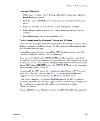 Chapter 16 Performance Tuning



          To turn on DMA access

          1    On the guest operating system’s desktop, right‐click My Computer, and choose 
               Properties from the menu. 

          2    Click the + sign beside Disk Drives to show your virtual machine’s individual 
               drives. 

          3    Right‐click the entry for each IDE drive to open its Properties dialog box. 

          4    Under Settings, select the DMA check box and accept any warning Windows 
               displays. 

          5    Restart Windows for the new settings to take effect. 

          Turning on DMA Mode for Windows NT Guests with IDE Disks
          Some users have seen a problem in a Workstation virtual machine that uses IDE virtual 
          disks on a multiprocessor host computer. The I/O issue is especially noticeable when 
          the virtual machine is booting.

          You might improve performance by enabling DMA (direct memory access) on the 
          virtual hard disk’s IDE channel in the virtual machine. 

          If you have a virtual disk and a DVD/CD‐ROM attached as master and slave to the 
          primary IDE controller (channel 0) and you want to enable DMA, power off the virtual 
          machine, and use the virtual machine settings editor (from the Workstation menu bar, 
          choose VM>Settings>CD‐ROM) to move the DVD/CD‐ROM drive to the secondary 
          IDE controller (channel 1) at IDE 1:0. 

          You can enable the DMA feature after you finish installing Windows NT. You must 
          install Service Pack 6a. Download DMACHECK.EXE from the Microsoft Web site 
          (support.microsoft.com/support/kb/articles/Q191/7/74.ASP) and run it.

          When you run DMACHECK.EXE, click the Enabled option for the IDE controller and 
          channel configured for the virtual disk. Typically, this is channel 0 only, unless you have 
          the virtual machine configured with multiple virtual disks and no virtual 
          DVD/CD‐ROM drive.

          Do not enable DMA on an IDE channel with a virtual DVD/CD‐ROM drive attached.




VMware, Inc.                                                                                       383
 