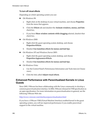 Workstation User’s Manual



          To turn off visual effects

          Depending on which operating system you use:

                On Windows 98:

                a    Right‐click on the desktop of your virtual machine, and choose Properties 
                     from the menu that appears. 

                b    Click the Effects tab and deselect the Animate windows, menus, and lists 
                     check box.

                c    If you have Show window contents while dragging selected, deselect that 
                     check box.

                On Windows 2000:

                a    Right‐click the guest operating system desktop, and choose 
                     Properties>Effects.

                b    Deselect Use transition effects for menus and tool tips. 

                On Windows XP and Windows Server 2003:

                a    Right‐click the guest operating system desktop, and choose 
                     Properties>Appearance>Effects.

                b    Deselect Use transition effects for menus and tool tips. 

                On Windows Vista:

                a    Use the Control Panel’s Performance Information and Tools item (in Classic 
                     view).

                b    Click the link called Adjust visual effects.


      Enhanced Performance with Paravirtualized Kernels in Linux
      Guests
          Since 2005, VMware has been collaborating with the Linux community to develop a 
          common paravirtualization interface. In 2006, VMware released its VMI specification as 
          an open specification. For more information on paravirtualization in general, see the 
          following VMware Web site:

          http://www.vmware.com/interfaces/paravirtualization.html

          If you have a VMware VMI (Virtual Machine Interface) enabled kernel in the guest 
          operating system, you will see improved performance if you enable paravirtual 
          support in the virtual machine.



386                                                                                    VMware, Inc.
 