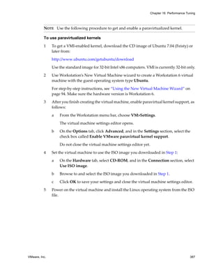 Chapter 16 Performance Tuning



          NOTE   Use the following procedure to get and enable a paravirtualized kernel. 

          To use paravirtualized kernels

          1    To get a VMI‐enabled kernel, download the CD image of Ubuntu 7.04 (Feisty) or 
               later from:

               http://www.ubuntu.com/getubuntu/download

               Use the standard image for 32‐bit Intel x86 computers. VMI is currently 32‐bit only.

          2    Use Workstation’s New Virtual Machine wizard to create a Workstation 6 virtual 
               machine with the guest operating system type Ubuntu.

               For step‐by‐step instructions, see “Using the New Virtual Machine Wizard” on 
               page 94. Make sure the hardware version is Workstation 6.

          3    After you finish creating the virtual machine, enable paravirtual kernel support, as 
               follows:

               a   From the Workstation menu bar, choose VM>Settings. 

                   The virtual machine settings editor opens.

               b   On the Options tab, click Advanced, and in the Settings section, select the 
                   check box called Enable VMware paravirtual kernel support.

                   Do not close the virtual machine settings editor yet.

          4    Set the virtual machine to use the ISO image you downloaded in Step 1:

               a   On the Hardware tab, select CD‐ROM, and in the Connection section, select 
                   Use ISO image.

               b   Browse to and select the ISO image you downloaded in Step 1.

               c   Click OK to save your settings and close the virtual machine settings editor.

          5    Power on the virtual machine and install the Linux operating system from the ISO 
               file.




VMware, Inc.                                                                                        387
 