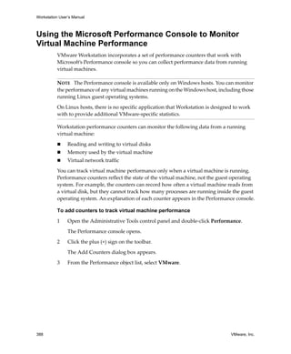 Workstation User’s Manual



Using the Microsoft Performance Console to Monitor
Virtual Machine Performance
          VMware Workstation incorporates a set of performance counters that work with 
          Microsoft’s Performance console so you can collect performance data from running 
          virtual machines. 

          NOTE   The Performance console is available only on Windows hosts. You can monitor 
          the performance of any virtual machines running on the Windows host, including those 
          running Linux guest operating systems.

          On Linux hosts, there is no specific application that Workstation is designed to work 
          with to provide additional VMware‐specific statistics.

          Workstation performance counters can monitor the following data from a running 
          virtual machine:

                Reading and writing to virtual disks
                Memory used by the virtual machine
                Virtual network traffic

          You can track virtual machine performance only when a virtual machine is running. 
          Performance counters reflect the state of the virtual machine, not the guest operating 
          system. For example, the counters can record how often a virtual machine reads from 
          a virtual disk, but they cannot track how many processes are running inside the guest 
          operating system. An explanation of each counter appears in the Performance console.

          To add counters to track virtual machine performance

          1     Open the Administrative Tools control panel and double‐click Performance. 

                The Performance console opens.

          2     Click the plus (+) sign on the toolbar.

                The Add Counters dialog box appears.

          3     From the Performance object list, select VMware.




388                                                                                   VMware, Inc.
 