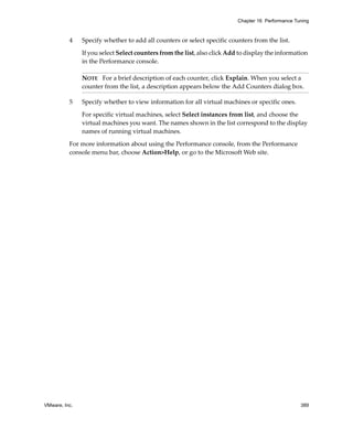 Chapter 16 Performance Tuning



          4    Specify whether to add all counters or select specific counters from the list. 

               If you select Select counters from the list, also click Add to display the information 
               in the Performance console.

               NOTE   For a brief description of each counter, click Explain. When you select a 
               counter from the list, a description appears below the Add Counters dialog box.

          5    Specify whether to view information for all virtual machines or specific ones. 

               For specific virtual machines, select Select instances from list, and choose the 
               virtual machines you want. The names shown in the list correspond to the display 
               names of running virtual machines.

          For more information about using the Performance console, from the Performance 
          console menu bar, choose Action>Help, or go to the Microsoft Web site. 




VMware, Inc.                                                                                       389
 