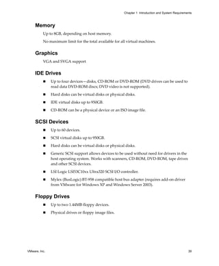 Chapter 1 Introduction and System Requirements



     Memory
          Up to 8GB, depending on host memory.

          No maximum limit for the total available for all virtual machines.


     Graphics
          VGA and SVGA support 


     IDE Drives
               Up to four devices—disks, CD‐ROM or DVD‐ROM (DVD drives can be used to 
               read data DVD‐ROM discs; DVD video is not supported).

               Hard disks can be virtual disks or physical disks.

               IDE virtual disks up to 950GB.

               CD‐ROM can be a physical device or an ISO image file.


     SCSI Devices
               Up to 60 devices.

               SCSI virtual disks up to 950GB.

               Hard disks can be virtual disks or physical disks.

               Generic SCSI support allows devices to be used without need for drivers in the 
               host operating system. Works with scanners, CD‐ROM, DVD‐ROM, tape drives 
               and other SCSI devices.

               LSI Logic LSI53C10xx Ultra320 SCSI I/O controller.

               Mylex (BusLogic) BT‐958 compatible host bus adapter (requires add‐on driver 
               from VMware for Windows XP and Windows Server 2003).


     Floppy Drives
               Up to two 1.44MB floppy devices.

               Physical drives or floppy image files.




VMware, Inc.                                                                                         39
 