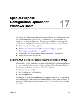 17




Special-Purpose
Configuration Options for
Windows Hosts                                                                      17
          This chapter describes how to use configuration options for such things as restricting 
          the operations a user can perform with a virtual machine or simplifying the user 
          interface for inexperienced users. In a classroom, for example, you can ensure that 
          virtual machine configurations remain consistent from one class session to the next.

          This chapter includes the following topics:

               “Locking Out Interface Features (Windows Hosts Only)” on page 391
               “Restricting the User Interface” on page 392
               “Using Full Screen Switch Mode (Windows Hosts Only)” on page 395
               “Guest ACPI S1 Sleep” on page 405


Locking Out Interface Features (Windows Hosts Only)
          Administrative lockout is a global setting that affects all virtual machines for all users 
          on a host computer. It allows you to configure settings so that only a user who knows 
          the password can perform one or more of the following tasks:

               Create new virtual machines.
               Edit virtual machine configurations.
               Edit network settings.

          If no user has set administrative lockout preferences, any user can set them and set a 
          password for access to the administrative lockout features. If any user has already set 
          administrative lockout preferences, you must know the password in order to change 
          the settings.




VMware, Inc.                                                                                      391
 