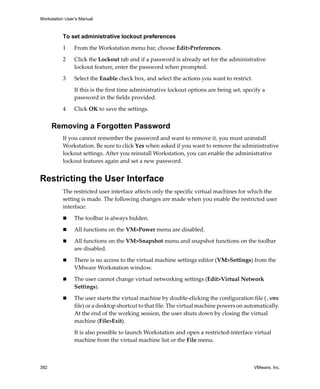 Workstation User’s Manual



          To set administrative lockout preferences

          1     From the Workstation menu bar, choose Edit>Preferences.

          2     Click the Lockout tab and if a password is already set for the administrative 
                lockout feature, enter the password when prompted.

          3     Select the Enable check box, and select the actions you want to restrict. 

                If this is the first time administrative lockout options are being set, specify a 
                password in the fields provided.

          4     Click OK to save the settings.


      Removing a Forgotten Password
          If you cannot remember the password and want to remove it, you must uninstall 
          Workstation. Be sure to click Yes when asked if you want to remove the administrative 
          lockout settings. After you reinstall Workstation, you can enable the administrative 
          lockout features again and set a new password.


Restricting the User Interface
          The restricted user interface affects only the specific virtual machines for which the 
          setting is made. The following changes are made when you enable the restricted user 
          interface:

                The toolbar is always hidden.
                All functions on the VM>Power menu are disabled.

                All functions on the VM>Snapshot menu and snapshot functions on the toolbar 
                are disabled.

                There is no access to the virtual machine settings editor (VM>Settings) from the 
                VMware Workstation window.

                The user cannot change virtual networking settings (Edit>Virtual Network 
                Settings).

                The user starts the virtual machine by double‐clicking the configuration file (.vmx 
                file) or a desktop shortcut to that file. The virtual machine powers on automatically. 
                At the end of the working session, the user shuts down by closing the virtual 
                machine (File>Exit).

                It is also possible to launch Workstation and open a restricted‐interface virtual 
                machine from the virtual machine list or the File menu.



392                                                                                          VMware, Inc.
 