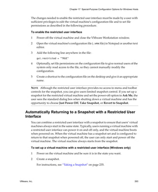 Chapter 17 Special-Purpose Configuration Options for Windows Hosts



          The changes needed to enable the restricted user interface must be made by a user with 
          sufficient privileges to edit the virtual machine’s configuration file and to set file 
          permissions as described in the following procedure.

          To enable the restricted user interface

          1    Power off the virtual machine and close the VMware Workstation window.

          2    Open the virtual machine’s configuration file (.vmx file) in Notepad or another text 
               editor. 

          3    Add the following line anywhere in the file:
               gui.restricted = "TRUE"

          4    Optionally, set file permissions on the configuration file to give normal users of the 
               system only read access to the file, so they cannot manually modify the 
               configuration. 

          5    Create a shortcut to the configuration file on the desktop and give it an appropriate 
               name.

          NOTE   Although the restricted user interface provides no access to menu and toolbar 
          controls for the snapshot, you can give users limited snapshot control. If you set up a 
          snapshot for the restricted virtual machine and set the power‐off option to Ask Me, the 
          user sees the standard dialog box when shutting down a virtual machine and has the 
          opportunity to choose Just Power Off, Take Snapshot, or Revert to Snapshot.


     Automatically Returning to a Snapshot with a Restricted User
     Interface
          You can combine a restricted user interface with a snapshot to ensure that users’ virtual 
          machines always start in the same state. Typically, users running a virtual machine with 
          a restricted user interface can power it on and off only, and the virtual machine boots 
          when powered on. When the virtual machine has a snapshot set and is configured to 
          return to that snapshot when powered off, the user can only start and power off the 
          virtual machine. The virtual machine always starts from the snapshot.

          To set up a virtual machine with a restricted user interface (Windows only)

          1    Power on the virtual machine and be sure it is in the state you want. 

          2    Create a snapshot. 

               For instructions, see “Taking a Snapshot” on page 235.




VMware, Inc.                                                                                             393
 