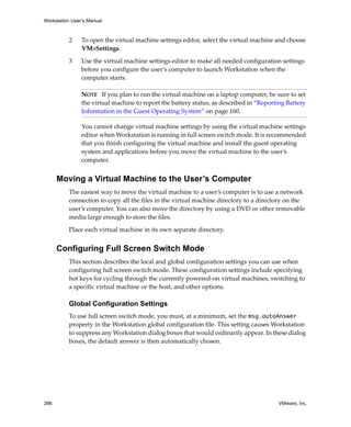 Workstation User’s Manual



          2     To open the virtual machine settings editor, select the virtual machine and choose 
                VM>Settings.

          3     Use the virtual machine settings editor to make all needed configuration settings 
                before you configure the user’s computer to launch Workstation when the 
                computer starts. 

                NOTE   If you plan to run the virtual machine on a laptop computer, be sure to set 
                the virtual machine to report the battery status, as described in “Reporting Battery 
                Information in the Guest Operating System” on page 160.

                You cannot change virtual machine settings by using the virtual machine settings 
                editor when Workstation is running in full screen switch mode. It is recommended 
                that you finish configuring the virtual machine and install the guest operating 
                system and applications before you move the virtual machine to the user’s 
                computer.


      Moving a Virtual Machine to the User’s Computer
          The easiest way to move the virtual machine to a user’s computer is to use a network 
          connection to copy all the files in the virtual machine directory to a directory on the 
          user’s computer. You can also move the directory by using a DVD or other removable 
          media large enough to store the files.

          Place each virtual machine in its own separate directory.


      Configuring Full Screen Switch Mode
          This section describes the local and global configuration settings you can use when 
          configuring full screen switch mode. These configuration settings include specifying 
          hot keys for cycling through the currently powered‐on virtual machines, switching to 
          a specific virtual machine or the host, and other options.

          Global Configuration Settings
          To use full screen switch mode, you must, at a minimum, set the msg.autoAnswer 
          property in the Workstation global configuration file. This setting causes Workstation 
          to suppress any Workstation dialog boxes that would ordinarily appear. In these dialog 
          boxes, the default answer is then automatically chosen.




396                                                                                       VMware, Inc.
 