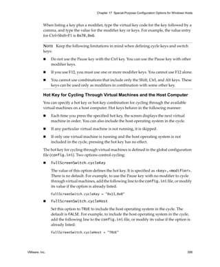 Chapter 17 Special-Purpose Configuration Options for Windows Hosts



          When listing a key plus a modifier, type the virtual key code for the key followed by a 
          comma, and type the value for the modifier key or keys. For example, the value entry 
          for Ctrl+Shift+F1 is 0x70,0x6.

          NOTE   Keep the following limitations in mind when defining cycle keys and switch 
          keys:

               Do not use the Pause key with the Ctrl key. You can use the Pause key with other 
               modifier keys.

               If you use F12, you must use one or more modifier keys. You cannot use F12 alone.

               You cannot use combinations that include only the Shift, Ctrl, and Alt keys. These 
               keys can be used only as modifiers in combination with some other key.

          Hot Key for Cycling Through Virtual Machines and the Host Computer
          You can specify a hot key or hot‐key combination for cycling through the available 
          virtual machines on a host computer. Hot keys behave in the following manner:

               Each time you press the specified hot key, the screen displays the next virtual 
               machine in order. You can also include the host operating system in the cycle.

               If any particular virtual machine is not running, it is skipped. 

               If only one virtual machine is running and the host operating system is not 
               included in the cycle, pressing the hot key has no effect.

          The hot key for cycling through virtual machines is defined in the global configuration 
          file (config.ini). Two options control cycling:

               FullScreenSwitch.cycleKey

               The value of this option defines the hot key. It is specified as <key>,<modifier>. 
               There is no default. For example, to use the Pause key with no modifier to cycle 
               through virtual machines, add the following line to the config.ini file, or modify 
               its value if the option is already listed.
               FullScreenSwitch.cycleKey = "0x13,0x0"

               FullScreenSwitch.cycleHost

               Set this option to TRUE to include the host operating system in the cycle. The 
               default is FALSE. For example, to include the host operating system in the cycle, 
               add the following line to the config.ini file, or modify its value if the option is 
               already listed:
               FullScreenSwitch.cycleHost = "TRUE"




VMware, Inc.                                                                                            399
 