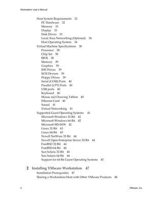 Workstation User’s Manual



               Host System Requirements 32
                   PC Hardware 32
                   Memory 33
                   Display 33
                   Disk Drives 33
                   Local Area Networking (Optional) 34
                   Host Operating System 34
               Virtual Machine Specifications 38
                   Processor 38
                   Chip Set 38
                   BIOS 38
                   Memory 39
                   Graphics 39
                   IDE Drives 39
                   SCSI Devices 39
                   Floppy Drives 39
                   Serial (COM) Ports 40
                   Parallel (LPT) Ports 40
                   USB ports 40
                   Keyboard 40
                   Mouse and Drawing Tablets 40
                   Ethernet Card 40
                   Sound 41
                   Virtual Networking 41
               Supported Guest Operating Systems  41
                   Microsoft Windows 32‐Bit 42
                   Microsoft Windows 64‐Bit 42
                   Microsoft MS‐DOS 42
                   Linux 32‐Bit 43
                   Linux 64‐Bit 43
                   Novell NetWare 32‐Bit 44
                   Novell Open Enterprise Server 32‐Bit 44
                   FreeBSD 32‐Bit 44
                   FreeBSD 64‐Bit 44
                   Sun Solaris 32‐Bit 44
                   Sun Solaris 64‐Bit 44
                   Support for 64‐Bit Guest Operating Systems 45


     2 Installing VMware Workstation 47
               Installation Prerequisites 47
               Sharing a Workstation Host with Other VMware Products 48


4                                                                         VMware, Inc.
 