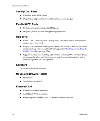 Workstation User’s Manual



     Serial (COM) Ports
                Up to four serial (COM) ports.

                Output to serial ports, Windows or Linux files, or named pipes.


     Parallel (LPT) Ports
                Up to three bidirectional parallel (LPT) ports.

                Output to parallel ports or host operating system files.


     USB ports
                USB 1.1 UHCI controller, with a (transparent) virtual hub so that more than two 
                devices can be connected.

                USB 2.0 EHCI controller that supports up to six devices. (You need use the virtual 
                machine settings editor to enable USB 2.0 support. See “Enabling and Disabling the 
                USB 2.0 Controller” on page 354.)

                Supports most devices, including USB printers, scanners, PDAs, hard disk drives, 
                memory card readers and digital cameras, as well as streaming devices such as 
                webcams, speakers, and microphones.


     Keyboard
          104‐key Windows 95/98 enhanced 


     Mouse and Drawing Tablets
                PS/2 mouse 

                Serial tablets supported 


     Ethernet Card
                Up to 10 virtual Ethernet cards. 

                AMD PCnet‐PCI II compatible.

                For 64‐bit guests: Intel Pro/1000 MT Server Adapter compatible.




40                                                                                      VMware, Inc.
 