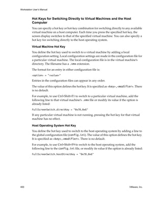 Workstation User’s Manual



          Hot Keys for Switching Directly to Virtual Machines and the Host
          Computer
          You can specify a hot key or hot‐key combination for switching directly to any available 
          virtual machine on a host computer. Each time you press the specified hot key, the 
          screen display switches to that of the specified virtual machine. You can also specify a 
          hot key for switching directly to the host operating system.

          Virtual Machine Hot Key
          You define the hot key used to switch to a virtual machine by adding a local 
          configuration setting. Local configuration settings are made in the configuration file for 
          a particular virtual machine. The local configuration file is in the virtual machine’s 
          directory. The filename has a .vmx extension.

          The format for an entry in either configuration file is:
          <option> = "<value>"

          Entries in the configuration files can appear in any order.

          The value of this option defines the hot key. It is specified as <key>,<modifier>. There 
          is no default. 

          For example, to use Ctrl+Shift+F1 to switch to a particular virtual machine, add the 
          following line to that virtual machine’s .vmx file or modify its value if the option is 
          already listed:
          FullScreenSwitch.directKey = "0x70,0x6"

          If any particular virtual machine is not running, pressing the hot key for that virtual 
          machine has no effect.

          Host Operating System Hot Key
          You define the hot key used to switch to the host operating system by adding a line to 
          the global configuration file (config.ini). The value of this option defines the hot key. 
          It is specified as <key>,<modifier>. There is no default. 

          For example, to use Ctrl+Shift+F9 to switch to the host operating system, add the 
          following line to the config.ini file, or modify its value if the option is already listed:
          FullScreenSwitch.hostDirectKey = "0x78,0x6"




400                                                                                       VMware, Inc.
 