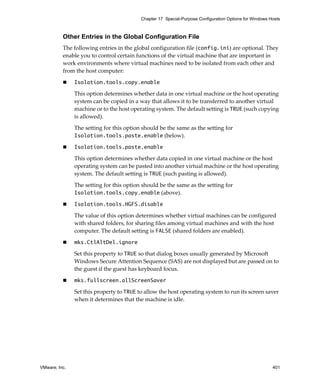 Chapter 17 Special-Purpose Configuration Options for Windows Hosts



          Other Entries in the Global Configuration File
          The following entries in the global configuration file (config.ini) are optional. They 
          enable you to control certain functions of the virtual machine that are important in 
          work environments where virtual machines need to be isolated from each other and 
          from the host computer:

               Isolation.tools.copy.enable

               This option determines whether data in one virtual machine or the host operating 
               system can be copied in a way that allows it to be transferred to another virtual 
               machine or to the host operating system. The default setting is TRUE (such copying 
               is allowed).

               The setting for this option should be the same as the setting for 
               Isolation.tools.paste.enable (below).

               Isolation.tools.paste.enable

               This option determines whether data copied in one virtual machine or the host 
               operating system can be pasted into another virtual machine or the host operating 
               system. The default setting is TRUE (such pasting is allowed).

               The setting for this option should be the same as the setting for 
               Isolation.tools.copy.enable (above).

               Isolation.tools.HGFS.disable

               The value of this option determines whether virtual machines can be configured 
               with shared folders, for sharing files among virtual machines and with the host 
               computer. The default setting is FALSE (shared folders are enabled).

               mks.CtlAltDel.ignore

               Set this property to TRUE so that dialog boxes usually generated by Microsoft 
               Windows Secure Attention Sequence (SAS) are not displayed but are passed on to 
               the guest if the guest has keyboard focus.

               mks.fullscreen.allScreenSaver

               Set this property to TRUE to allow the host operating system to run its screen saver 
               when it determines that the machine is idle.




VMware, Inc.                                                                                            401
 