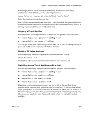 Chapter 17 Special-Purpose Configuration Options for Windows Hosts



          For example, to start a virtual machine and specify that its direct‐switch key 
          combination is Ctrl+Shift+F1, use the following command: 
          vmware-fullscreen -poweron -directkey=0x70,0x6 "<config-file>"

          Enter the complete command on one line.

          Use -fullscreen without -poweron to start a virtual machine and go straight to full 
          screen switch mode. The virtual machine takes over the display immediately, instead of 
          running invisibly until the user switches to it later.

          Stopping a Virtual Machine
          Use either of the following commands to shut down the specified virtual machine:

               vmware-fullscreen -poweroff "<config-file>"

               vmware-fullscreen -poweroff <alias>

          You can specify the path to the configuration (.vmx) file, or you can specify the alias if 
          you used -name= when you started the virtual machine.

          Stopping All Virtual Machines
          Use the following command to power off all virtual machines cleanly:
          vmware-fullscreen -exit

          Workstation exits as soon as all the virtual machines have powered off.

          Switching Among Virtual Machines and the Host
          Use one of the following commands to switch to the specified virtual machine:

               vmware-fullscreen -switchto "<config-file>"

               vmware-fullscreen -switchto <alias>

               vmware-fullscreen -switchto host

               vmware-fullscreen -switchto next

          Depending on which command you use, you can switch to the specified virtual 
          machine, to the host operating system, or to the next machine (virtual machine or host) 
          in the cycling order. A virtual machine must be powered on before you can switch to it. 
          When specifying a virtual machine, you can specify the path to the configuration (.vmx) 
          file, or you can specify the alias if you used -name= when you started the virtual 
          machine.




VMware, Inc.                                                                                            403
 