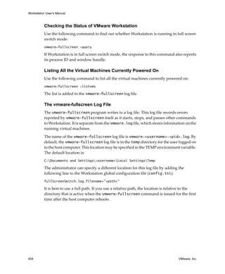 Workstation User’s Manual



          Checking the Status of VMware Workstation
          Use the following command to find out whether Workstation is running in full screen 
          switch mode:
          vmware-fullscreen -query

          If Workstation is in full screen switch mode, the response to this command also reports 
          its process ID and window handle.

          Listing All the Virtual Machines Currently Powered On
          Use the following command to list all the virtual machines currently powered on:
          vmware-fullscreen -listvms

          The list is added to the vmware-fullscreen log file.

          The vmware-fullscreen Log File
          The vmware-fullscreen program writes to a log file. This log file records errors 
          reported by vmware-fullscreen itself as it starts, stops, and passes other commands 
          to Workstation. It is separate from the vmware.log file, which stores information on the 
          running virtual machines.

          The name of the vmware-fullscreen log file is vmware-<username>-<pid>.log. By 
          default, the vmware-fullscreen log file is in the temp directory for the user logged on 
          to the host computer. This location may be specified in the TEMP environment variable. 
          The default location is:
          C:Documents and Settings<username>Local SettingsTemp

          The administrator can specify a different location for this log file by adding the 
          following line to the Workstation global configuration file (config.ini):
          fullScreenSwitch.log.filename="<path>"

          It is best to use a full path. If you use a relative path, the location is relative to the 
          directory that is active when the vmware-fullscreen command is issued for the first 
          time after the host computer reboots.




404                                                                                       VMware, Inc.
 
