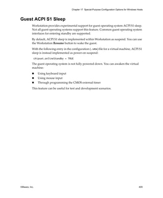 Chapter 17 Special-Purpose Configuration Options for Windows Hosts



Guest ACPI S1 Sleep
          Workstation provides experimental support for guest operating system ACPI S1 sleep. 
          Not all guest operating systems support this feature. Common guest operating system 
          interfaces for entering standby are supported.

          By default, ACPI S1 sleep is implemented within Workstation as suspend. You can use 
          the Workstation Resume button to wake the guest.

          With the following entry in the configuration (.vmx) file for a virtual machine, ACPI S1 
          sleep is instead implemented as power‐on suspend:
           chipset.onlineStandby = TRUE

          The guest operating system is not fully powered down. You can awaken the virtual 
          machine:

               Using keyboard input
               Using mouse input
               Through programming the CMOS external timer

          This feature can be useful for test and development scenarios.




VMware, Inc.                                                                                           405
 