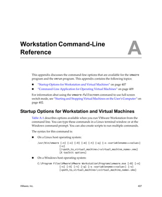 A




Workstation Command-Line
Reference                                                                           A
          This appendix discusses the command‐line options that are available for the vmware 
          program and the vmrun program. This appendix contains the following topics:

               “Startup Options for Workstation and Virtual Machines” on page 407
               “Command‐Line Application for Operating Virtual Machines” on page 409

          For information abut using the vmware-fullscreen command to use full screen 
          switch mode, see “Starting and Stopping Virtual Machines on the User’s Computer” on 
          page 402.


Startup Options for Workstation and Virtual Machines
          Table A‐1 describes options available when you run VMware Workstation from the 
          command line. You can type these commands in a Linux terminal window or at the 
          Windows command prompt. You can also create scripts to run multiple commands.

          The syntax for this command is:

               On a Linux host operating system: 
               /usr/bin/vmware [-n] [-x] [-X] [-m] [-t] [-q] [-s <variablename>=<value>]
                              [-v]
                              [/<path_to_virtual_machine>/<virtual_machine_name>.vmx]
                              [X toolkit options]

               On a Windows host operating system: 
               C:Program FilesVMwareVMware WorkstationProgramsvmware.exe [-B] [-n]
                              [-x] [-X] [-t] [-q] [-s <variablename>=<value>] [-v]
                              [<path_to_virtual_machine><virtual_machine_name>.vmx]




VMware, Inc.                                                                               407
 
