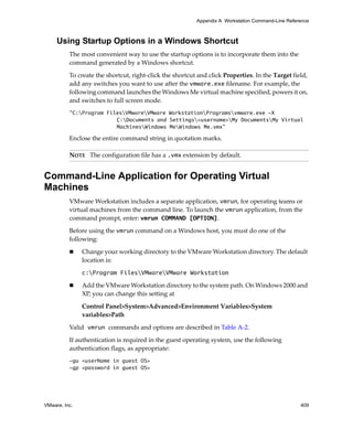 Appendix A Workstation Command-Line Reference



     Using Startup Options in a Windows Shortcut
          The most convenient way to use the startup options is to incorporate them into the 
          command generated by a Windows shortcut.

          To create the shortcut, right‐click the shortcut and click Properties. In the Target field, 
          add any switches you want to use after the vmware.exe filename. For example, the 
          following command launches the Windows Me virtual machine specified, powers it on, 
          and switches to full screen mode.
          "C:Program FilesVMwareVMware WorkstationProgramsvmware.exe -X
                         C:Documents and Settings<username>My DocumentsMy Virtual
                         MachinesWindows MeWindows Me.vmx"

          Enclose the entire command string in quotation marks.

          NOTE   The configuration file has a .vmx extension by default.


Command-Line Application for Operating Virtual
Machines
          VMware Workstation includes a separate application, vmrun, for operating teams or 
          virtual machines from the command line. To launch the vmrun application, from the 
          command prompt, enter: vmrun COMMAND [OPTION].

          Before using the vmrun command on a Windows host, you must do one of the 
          following:

               Change your working directory to the VMware Workstation directory. The default 
               location is: 

               c:Program FilesVMwareVMware Workstation

               Add the VMware Workstation directory to the system path. On Windows 2000 and 
               XP, you can change this setting at

               Control Panel>System>Advanced>Environment Variables>System 
               variables>Path

          Valid vmrun commands and options are described in Table A‐2.

          If authentication is required in the guest operating system, use the following 
          authentication flags, as appropriate:
          -gu <userName in guest OS>
          -gp <password in guest OS>




VMware, Inc.                                                                                       409
 
