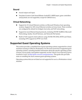 Chapter 1 Introduction and System Requirements



     Sound
               Sound output and input.

               Emulates Creative Labs Sound Blaster AudioPCI. (MIDI input, game controllers 
               and joysticks are not supported, except for USB devices.) 


     Virtual Networking
               Support for 10 virtual Ethernet switches on Microsoft Windows host operating 
               systems. Support for 100 virtual Ethernet switches on Linux hosts. Three switches 
               are configured by default for bridged, host‐only, and NAT networking.

               Support for most Ethernet‐based protocols, including TCP/IP, NetBEUI, Microsoft 
               Networking, Samba, Novell Netware, and Network File System.

               Built‐in NAT supports client software using TCP/IP, FTP, DNS, HTTP, and Telnet, 
               including VPN support for PPTP over NAT.


Supported Guest Operating Systems
          This section provides a simplified list of guest operating systems supported for virtual 
          machines running in VMware Workstation. For the most recent list of supported guest 
          operating systems, including detailed information about the specific operating system 
          versions, service packs, and updates supported, see the VMware Guest Operating System 
          Installation Guide, at http://pubs.vmware.com/guestnotes/. This guide also provides 
          notes on installing the most common guest operating systems.
          Operating systems that are not listed are not supported for use in a Workstation virtual 
          machine. 




VMware, Inc.                                                                                         41
 