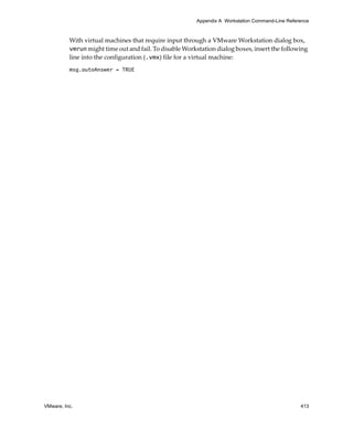 Appendix A Workstation Command-Line Reference



          With virtual machines that require input through a VMware Workstation dialog box, 
          vmrun might time out and fail. To disable Workstation dialog boxes, insert the following 
          line into the configuration (.vmx) file for a virtual machine:
          msg.autoAnswer = TRUE




VMware, Inc.                                                                                      413
 