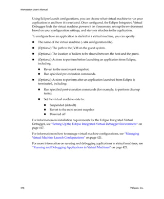 Workstation User’s Manual



          Using Eclipse launch configurations, you can choose what virtual machine to run your 
          application in and how it is executed. Once configured, the Eclipse Integrated Virtual 
          Debugger finds the virtual machine, powers it on if necessary, sets up the environment 
          based on your configuration settings, and starts or attaches to the application.

          To configure how an application is started in a virtual machine, you can specify:

                The name of the virtual machine (.vmx configuration file).

                (Optional) The path to the JVM on the guest system.

                (Optional) The location of folders to be shared between the host and the guest.

                (Optional) Actions to perform before launching an application from Eclipse, 
                including:

                     Revert to the most recent snapshot.
                     Run specified pre‐execution commands.

                (Optional) Actions to perform after an application launched from Eclipse is 
                terminated, including:

                     Run specified post‐execution commands (for example, to perform cleanup 
                     tasks).

                     Set the virtual machine state to:

                            Suspended (default)
                            Revert to the most recent snapshot
                            Powered off 

          For information on installation requirements for the Eclipse Integrated Virtual 
          Debugger, see “Setting Up the Eclipse Integrated Virtual Debugger Environment” on 
          page 417.

          For information on how to manage virtual machine configurations, see “Managing 
          Virtual Machine Launch Configurations” on page 421.

          For more information on running and debugging applications in virtual machines, see 
          “Running and Debugging Applications in Virtual Machines” on page 425.




416                                                                                    VMware, Inc.
 