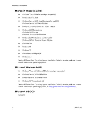 Workstation User’s Manual



     Microsoft Windows 32-Bit
                Windows Vista (3‐D effects not yet supported)

                Windows Server 2008

                Windows Server 2003, Small Business Server 2003
                Windows Server 2003 Web Edition

                Windows XP Professional and Home Edition

                Windows 2000 Professional 
                Windows 2000 Server 
                Windows 2000 Advanced Server 

                Windows NT Workstation and Server 4.0
                Windows NT 4.0 Terminal Server Edition

                Windows Me

                Windows 98 

                Windows 95

                Windows for Workgroups

                Windows 3.1 

          See the VMware Guest Operating System Installation Guide for service pack and version 
          details about these operating systems. 


     Microsoft Windows 64-Bit
                Windows Vista x64 Edition (3‐D effects not yet supported)

                Windows Server 2008 x64 Edition

                Windows Server 2003 x64 Edition 

                Windows XP Professional x64 

          See the VMware Guest Operating System Installation Guide for service pack and version 
          details about these operating systems, at http://pubs.vmware.com/guestnotes/. 


     Microsoft MS-DOS
          MS‐DOS 




42                                                                                    VMware, Inc.
 