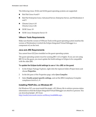 Workstation User’s Manual



          The following Linux 32‐bit and 64‐bit guest operating systems are supported:

                Red Hat Linux 8 and 9

                Red Hat Enterprise Linux Advanced Server, Enterprise Server, and Workstation 4 
                and 5

                Ubuntu Linux 6.10
                Ubuntu Linux 6.06

                SUSE Linux 10

                SUSE Linux Enterprise Server 10

          VMware Tools Requirements
          Make sure that the version of VMware Tools on the guest operating system matches the 
          version of Workstation 6 (which the Eclipse Integrated Virtual Debugger is a 
          component of) on the host. 

          Java and JRE Requirements
          You cannot have GCJ Java installed on the guest operating system.

          The guest operating system must be running JRE 1.4.2 or higher. If you are not using 
          JRE 5.0 on the guest, you must update the build settings in Eclipse to be compatible 
          with the older JRE.

          To update the Eclipse build settings to use a 1.4.x JRE on the guest

          1     In the Eclipse Package Explorer, right‐click the topmost folder (Project item) and 
                choose Properties.

          2     In the left pane of the Properties page, select Java Compiler.

          3     Select Enable project specific settings, and set the JDK Compliance Compiler 
                compliance level to 1.4.

          Installing PSAPI.DLL on Windows NT
          On Windows NT, you must install the psapi.dll library file to retrieve process status 
          information so that the Eclipse Integrated Virtual Debugger can attach to a process. You 
          can download psapi.dll from 
          http://msdn2.microsoft.com/en‐us/library/ms684884.aspx.




420                                                                                      VMware, Inc.
 