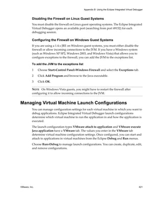 Appendix B Using the Eclipse Integrated Virtual Debugger



          Disabling the Firewall on Linux Guest Systems
          You must disable the firewall on Linux guest operating systems. The Eclipse Integrated 
          Virtual Debugger opens an available port (searching from port 49152) for each 
          debugging session.

          Configuring the Firewall on Windows Guest Systems
          If you are using a 1.4.x JRE on Windows guest systems, you must either disable the 
          firewall or allow incoming connections to the JVM. If you have a Windows system 
          (such as Windows XP SP2, Windows 2003, and Windows Vista) that allows you to 
          configure exceptions to the firewall, you can add the JVM to the exceptions list.

          To add the JVM to the exceptions list

          1    Choose Start>Control Panel>Windows Firewall and select the Exceptions tab.

          2    Click Add Program and browse to the Java executable.

          3    Click OK.

          NOTE   On Windows Vista guests, you might have to restart the firewall after 
          configuring it to allow incoming connections to the JVM.


Managing Virtual Machine Launch Configurations
          You can manage configuration settings for each virtual machine in which you want to 
          debug applications. Eclipse Integrated Virtual Debugger launch configurations 
          determine which virtual machine to run the application in and how the application is 
          executed. 

          The launch configuration types VMware attach to application and VMware execute 
          Java application have a VMware tab. The values you enter in the VMware tab 
          determine virtual machine configuration settings. Once configured, you can start and 
          attach to applications in virtual machines from the Eclipse Debug and Run menus. 

          Choose Run>Debug to manage launch configurations. You can create, duplicate, edit, 
          and remove configurations. 




VMware, Inc.                                                                                          421
 
