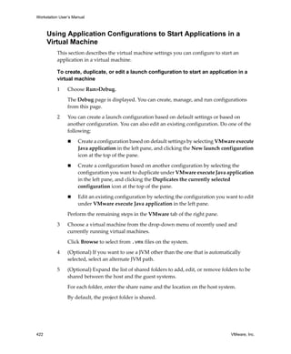 Workstation User’s Manual



      Using Application Configurations to Start Applications in a
      Virtual Machine
          This section describes the virtual machine settings you can configure to start an 
          application in a virtual machine.

          To create, duplicate, or edit a launch configuration to start an application in a
          virtual machine

          1     Choose Run>Debug.

                The Debug page is displayed. You can create, manage, and run configurations 
                from this page.

          2     You can create a launch configuration based on default settings or based on 
                another configuration. You can also edit an existing configuration. Do one of the 
                following:

                     Create a configuration based on default settings by selecting VMware execute 
                     Java application in the left pane, and clicking the New launch configuration 
                     icon at the top of the pane.

                     Create a configuration based on another configuration by selecting the 
                     configuration you want to duplicate under VMware execute Java application 
                     in the left pane, and clicking the Duplicates the currently selected 
                     configuration icon at the top of the pane.

                     Edit an existing configuration by selecting the configuration you want to edit 
                     under VMware execute Java application in the left pane.

                Perform the remaining steps in the VMware tab of the right pane.

          3     Choose a virtual machine from the drop‐down menu of recently used and 
                currently running virtual machines. 

                Click Browse to select from .vmx files on the system.

          4     (Optional) If you want to use a JVM other than the one that is automatically 
                selected, select an alternate JVM path.

          5     (Optional) Expand the list of shared folders to add, edit, or remove folders to be 
                shared between the host and the guest systems. 

                For each folder, enter the share name and the location on the host system. 

                By default, the project folder is shared.




422                                                                                      VMware, Inc.
 