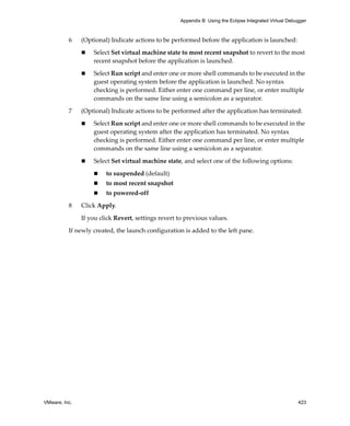 Appendix B Using the Eclipse Integrated Virtual Debugger



          6    (Optional) Indicate actions to be performed before the application is launched:

                   Select Set virtual machine state to most recent snapshot to revert to the most 
                   recent snapshot before the application is launched.

                   Select Run script and enter one or more shell commands to be executed in the 
                   guest operating system before the application is launched. No syntax 
                   checking is performed. Either enter one command per line, or enter multiple 
                   commands on the same line using a semicolon as a separator.

          7    (Optional) Indicate actions to be performed after the application has terminated:

                   Select Run script and enter one or more shell commands to be executed in the 
                   guest operating system after the application has terminated. No syntax 
                   checking is performed. Either enter one command per line, or enter multiple 
                   commands on the same line using a semicolon as a separator.

                   Select Set virtual machine state, and select one of the following options:

                        to suspended (default) 
                        to most recent snapshot
                        to powered‐off

          8    Click Apply. 

               If you click Revert, settings revert to previous values.

          If newly created, the launch configuration is added to the left pane.




VMware, Inc.                                                                                            423
 