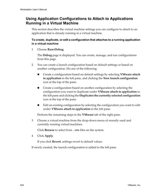 Workstation User’s Manual



      Using Application Configurations to Attach to Applications
      Running in a Virtual Machine
          This section describes the virtual machine settings you can configure to attach to an 
          application that is already running in a virtual machine.

          To create, duplicate, or edit a configuration that attaches to a running application
          in a virtual machine

          1     Choose Run>Debug. 

                The Debug page is displayed. You can create, manage, and run configurations 
                from this page.

          2     You can create a launch configuration based on default settings or based on 
                another configuration. Do one of the following:

                     Create a configuration based on default settings by selecting VMware attach 
                     to application in the left pane, and clicking the New launch configuration 
                     icon at the top of the pane.

                     Create a configuration based on another configuration by selecting the 
                     configuration you want to duplicate under VMware attach to application in 
                     the left pane and clicking the Duplicates the currently selected configuration 
                     icon at the top of the pane.

                     Edit an existing configuration by selecting the configuration you want to edit 
                     under VMware attach to application in the left pane.

                Perform the remaining steps in the VMware tab of the right pane.

          3     Choose a virtual machine from the drop‐down menu of recently used and 
                currently running virtual machines. 

                Click Browse to select from .vmx files on the system.

          4     Click Apply. 

                If you click Revert, settings revert to default values.

          If newly created, the launch configuration is added to the left pane.




424                                                                                      VMware, Inc.
 